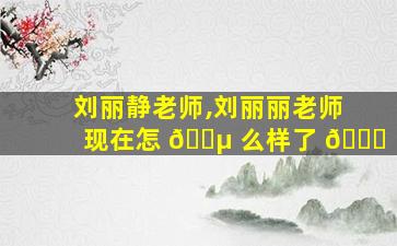 刘丽静老师,刘丽丽老师现在怎 🐵 么样了 🐋